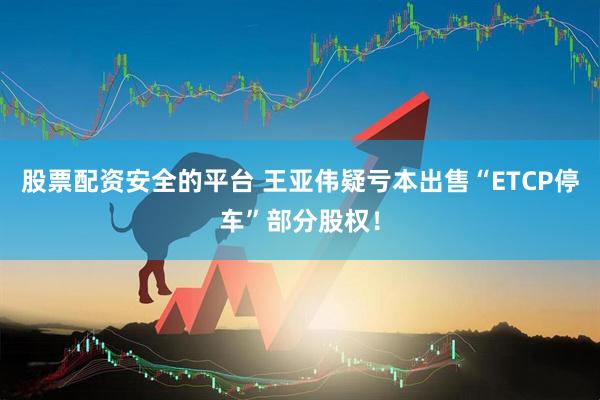 股票配资安全的平台 王亚伟疑亏本出售“ETCP停车”部分股权！