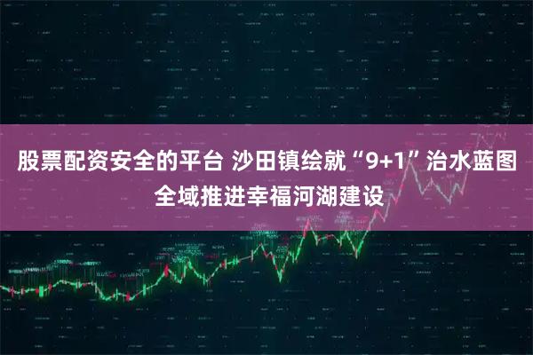 股票配资安全的平台 沙田镇绘就“9+1”治水蓝图 全域推进幸福河湖建设