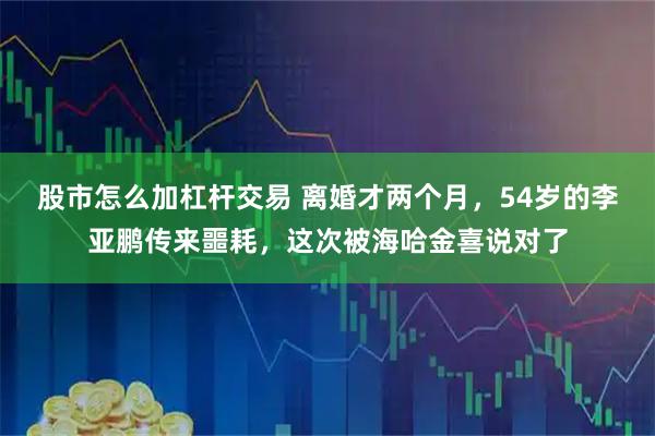 股市怎么加杠杆交易 离婚才两个月，54岁的李亚鹏传来噩耗，这次被海哈金喜说对了