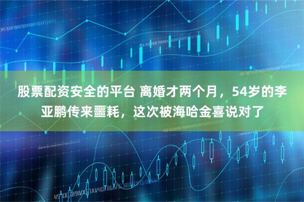 股票配资安全的平台 离婚才两个月，54岁的李亚鹏传来噩耗，这次被海哈金喜说对了