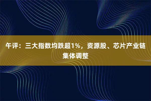 午评：三大指数均跌超1%，资源股、芯片产业链集体调整